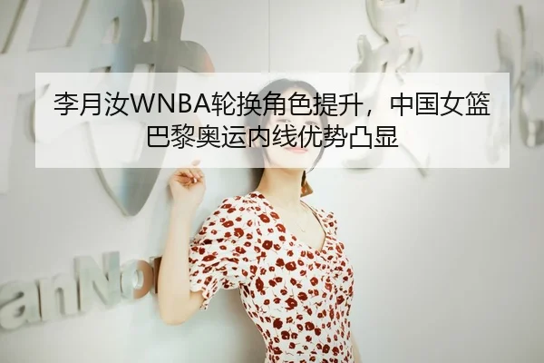 李月汝WNBA轮换角色提升，中国女篮巴黎奥运内线优势凸显