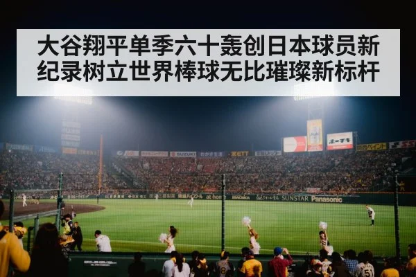 大谷翔平单季六十轰创日本球员新纪录树立世界棒球无比璀璨新标杆