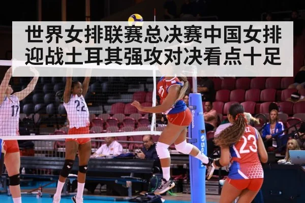 世界女排联赛总决赛中国女排迎战土耳其强攻对决看点十足