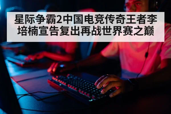 星际争霸2中国电竞传奇王者李培楠宣告复出再战世界赛之巅